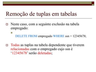 Remoção de tuplas em tabelas
 Neste caso, com a seguinte exclusão na tabela
empregado:

DELETE FROM empregado WHERE ssn = 12345678;
 Todas as tuplas na tabela dependente que tiverem
relacionadas com o empregado cujo ssn é
‘12345678’ serão deletadas;
 