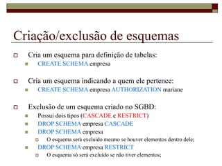 Criação/exclusão de esquemas
 Cria um esquema para definição de tabelas:
 CREATE SCHEMA empresa
 Cria um esquema indicando a quem ele pertence:
 CREATE SCHEMA empresa AUTHORIZATION mariane
 Exclusão de um esquema criado no SGBD:
 Possui dois tipos (CASCADE e RESTRICT)
 DROP SCHEMA empresa CASCADE
 DROP SCHEMA empresa
 O esquema será excluído mesmo se houver elementos dentro dele;
 DROP SCHEMA empresa RESTRICT
 O esquema só será excluído se não tiver elementos;
 