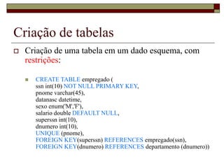 Criação de tabelas
 Criação de uma tabela em um dado esquema, com
restrições:
 CREATE TABLE empregado (
ssn int(10) NOT NULL PRIMARY KEY,
pnome varchar(45),
datanasc datetime,
sexo enum('M','F'),
salario double DEFAULT NULL,
superssn int(10),
dnumero int(10),
UNIQUE (pnome),
FOREIGN KEY(superssn) REFERENCES empregado(ssn),
FOREIGN KEY(dnumero) REFERENCES departamento (dnumero))
 