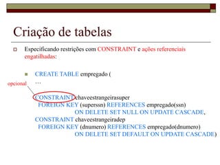 Criação de tabelas
 Especificando restrições com CONSTRAINT e ações referenciais
engatilhadas:
 CREATE TABLE empregado (
…
CONSTRAINT chaveestrangeirasuper
FOREIGN KEY (superssn) REFERENCES empregado(ssn)
ON DELETE SET NULL ON UPDATE CASCADE,
CONSTRAINT chaveestrangeiradep
FOREIGN KEY (dnumero) REFERENCES empregado(dnumero)
ON DELETE SET DEFAULT ON UPDATE CASCADE)
opcional
 