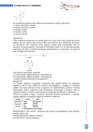 Prof.Rodriguinho
2 Revisão prova 3ª unidade!
Na estrutura do lumiracoxibe, podem ser encontrados os grupos funcionais:
a) Ácido carboxílico e amida.
b) Ácido carboxílico e amina.
c) Amida e cetona.
d) Amida e amina.
e) Amina e cetona.
Questão 04
Uma substância emitida por um animal pode servir para atrair outro animal da mesma
espécie, de sexo oposto, para marcar trilhas ou territórios, para advertência de perigo.
Os feromônios são compostos desta natureza usados para comunicação entre os
membros da mesma espécie. A pesquisa de feromônios pode vir a ser uma oportunidade
importante de obter o controle das pragas, principalmente na agricultura. A seguir há
dois exemplos de feromônios:
Em relação à informação, responda:
a) A qual função orgânica pertence o feromônio A?
b) A qual função orgânica pertence o feromônio B?
c) Qual a fórmula molecular do feromônio B?
Questão 05
As funções orgânicas oxigenadas constituem uma grande família de compostos
orgânicos, uma vez que, depois do carbono e do hidrogênio, o oxigênio é o elemento
químico de maior presença nesses compostos. O comportamento químico e demais
propriedades desses compostos estão diretamente relacionados à maneira como os
elementos químicos citados se apresentam nas moléculas das diferentes substâncias.
Observe as colunas a seguir. A primeira apresenta fórmulas moleculares, a segunda,
funções orgânicas e a terceira, nomes de compostos orgânicos.
Relacionando as três colunas, verifica-se uma correta correspondência, entre fórmula,
função e nome, em:
a) CH3CH2CH2OH, aldeído, propanal
b) CH3COCH3, álcool, propanona
 