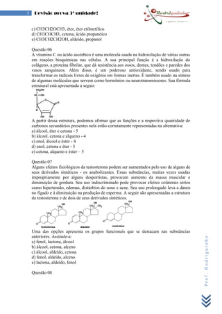 Prof.Rodriguinho
3 Revisão prova 3ª unidade!
c) CH3CH2OCH3, éter, éter etilmetílico
d) CH3COCH3, cetona, ácido propanóico
e) CH3CH2CH2OH, aldeído, propanol
Questão 06
A vitamina C ou ácido ascórbico é uma molécula usada na hidroxilação de várias outras
em reações bioquímicas nas células. A sua principal função é a hidroxilação do
colágeno, a proteína fibrilar, que dá resistência aos ossos, dentes, tendões e paredes dos
vasos sanguíneos. Além disso, é um poderoso antioxidante, sendo usado para
transformar os radicais livres de oxigênio em formas inertes. É também usado na síntese
de algumas moléculas que servem como hormônios ou neurotransmissores. Sua fórmula
estrutural está apresentada a seguir:
A partir dessa estrutura, podemos afirmar que as funções e a respectiva quantidade de
carbonos secundários presentes nela estão corretamente representadas na alternativa:
a) álcool, éter e cetona - 5
b) álcool, cetona e alqueno - 4
c) enol, álcool e éster - 4
d) enol, cetona e éter - 5
e) cetona, alqueno e éster – 5
Questão 07
Alguns efeitos fisiológicos da testosterona podem ser aumentados pelo uso de alguns de
seus derivados sintéticos - os anabolizantes. Essas substâncias, muitas vezes usadas
impropriamente por alguns desportistas, provocam aumento da massa muscular e
diminuição de gordura. Seu uso indiscriminado pode provocar efeitos colaterais sérios
como hipertensão, edemas, distúrbios do sono e acne. Seu uso prolongado leva a danos
no fígado e à diminuição na produção de esperma. A seguir são apresentadas a estrutura
da testosterona e de dois de seus derivados sintéticos.
Uma das opções apresenta os grupos funcionais que se destacam nas substâncias
anteriores. Assinale-a:
a) fenol, lactona, álcool
b) álcool, cetona, alceno
c) álcool, aldeído, cetona
d) fenol, aldeído, alceno
e) lactona, aldeído, fenol
Questão 08
 