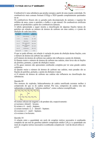 Prof.Rodriguinho
4 Revisão prova 3ª unidade!
Combustível é uma substância que produz energia a partir de uma reação controlada. Os
combustíveis mais comuns formam CO2(g) e H2O quando completamente queimados
no ar.
Os combustíveis fósseis são os gerados pela decomposição de animais e vegetais há
milhões de anos, como o petróleo, a hulha e o gás natural. Os combustíveis artificiais
podem ser produzidos a partir dos combustíveis naturais.
A tabela apresentada a seguir mostra a classificação de algumas frações típicas do
petróleo em relação ao número de átomos de carbono em uma cadeia, e o ponto de
ebulição de cada uma delas.
O que se pode afirmar, em relação à variação do ponto de ebulição destas frações, com
o número de átomos de carbono nas cadeias?
a) O número de átomos de carbono nas cadeias não influencia o ponto de ebulição.
b) Quanto maior o número de átomos de carbono nas cadeias, mais leves são as frações
do petróleo, portanto, o ponto de ebulição é maior.
c) Os gases naturais não apresentam combustão completa por ter uma grande cadeia
carbônica.
d) Quanto maior o número de átomos de carbono nas cadeias, mais pesadas são as
frações do petróleo, portanto, o ponto de ebulição é maior.
e) O número de átomos de carbono nas cadeias não influencia na classificação das
substâncias.
Questão 09
Nos motores de explosão, hidrocarbonetos de cadeia ramificada resistem melhor à
compressão do que os de cadeia normal. Por isso, compostos de cadeia reta são
submetidos a reações de “reforma catalítica”, como a abaixo exemplificada:
Os nomes oficiais do reagente e do produto são, respectivamente:
a) isoctano e dimetil – hexano.
b) octano e 6 – metil – heptano.
c) octano normal e 2, 2 – dimetil – heptano.
d) n-octano e 2 – metil – heptano.
e) n-octano e iso-hexano.
Questão 10
A relação entre a quantidade em mols de oxigênio teórico necessário à combustão
completa de um mol de gasolina (admitir composição média C8H18) e a quantidade em
mols de oxigênio teórico necessário à combustão completa de 1 mol de álcool etílico é
a) 8/2
 
