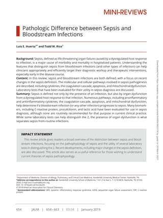 Pathologic Difference between Sepsis and
Bloodstream Infections
Luis E. Huerta1*
and Todd W. Rice1
Background: Sepsis, defined as life-threatening organ failure caused by a dysregulated host response
to infection, is a major cause of morbidity and mortality in hospitalized patients. Understanding the
features that distinguish sepsis from bloodstream infections (and other types of infection) can help
clinicians appropriately and efficiently target their diagnostic workup and therapeutic interventions,
especially early in the disease course.
Content: In this review, sepsis and bloodstream infections are both defined, with a focus on recent
changes in the sepsis definition. The molecular and cellular pathways involved in sepsis pathogenesis
are described, including cytokines, the coagulation cascade, apoptosis, and mitochondrial dysfunction.
Laboratory tests that have been evaluated for their utility in sepsis diagnosis are discussed.
Summary: Sepsis is defined not only by the presence of an infection, but also by organ dysfunction
from a dysregulated host response to that infection. Numerous pathways, including proinflammatory
and antiinflammatory cytokines, the coagulation cascade, apoptosis, and mitochondrial dysfunction,
help determine if a bloodstream infection (or any other infection) progresses to sepsis. Many biomark-
ers, including C-reactive protein, procalcitonin, and lactic acid have been evaluated for use in sepsis
diagnosis, although none are routinely recommended for that purpose in current clinical practice.
While some laboratory tests can help distinguish the 2, the presence of organ dysfunction is what
separates sepsis from routine infections.
IMPACT STATEMENT
This review article gives readers a broad overview of the distinction between sepsis and blood-
stream infections, focusing on the pathophysiology of sepsis and the utility of several laboratory
tests in distinguishing the 2. Recent developments, including major changes in the sepsis definition,
are also discussed. This article also serves as a useful reference for those wishing to understand
current theories of sepsis pathophysiology.
1
Department of Medicine, Division of Allergy, Pulmonary, and Critical Care Medicine, Vanderbilt University Medical Center, Nashville, TN.
*Address correspondence to this author at: Vanderbilt University School of Medicine, 1161 21st Ave S., T-1218 MCN, Nashville, TN 37232-
2650. E-mail luis.e.huerta@vumc.org.
DOI: 10.1373/jalm.2018.026245
© 2018 American Association for Clinical Chemistry
2
Nonstandard abbreviations: SIRS, systemic inflammatory response syndrome; SOFA, sequential organ failure assessment; CRP, C-reactive
protein.
MINI-REVIEWS
654 JALM | 654–663 | 03:04 | January 2019
..........................................................................................................
Downloaded
from
https://academic.oup.com/jalm/article/3/4/654/5603104
by
guest
on
29
March
2021
 