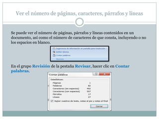 Ver el número de páginas, caracteres, párrafos y líneas


Se puede ver el número de páginas, párrafos y líneas contenidos en un
documento, así como el número de caracteres de que consta, incluyendo o no
los espacios en blanco.




En el grupo Revisión de la pestaña Revisar, hacer clic en Contar
palabras.
 