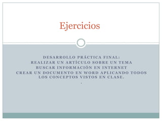 Ejercicios


         DESARROLLO PRÁCTICA FINAL:
     REALIZAR UN ARTÍCULO SOBRE UN TEMA
       BUSCAR INFORMACIÓN EN INTERNET
CREAR UN DOCUMENTO EN WORD APLICANDO TODOS
        LOS CONCEPTOS VISTOS EN CLASE.
                      .
 