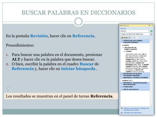 BUSCAR PALABRAS EN DICCIONARIOS


En la pestaña Revisión, hacer clic en Referencia.

Procedimientos:

1. Para buscar una palabra en el documento, presionar
   ALT y hacer clic en la palabra que desea buscar.
2. O bien, escribir la palabra en el cuadro Buscar de
   Referencia y, hacer clic en Iniciar búsqueda .




Los resultados se muestran en el panel de tareas Referencia.
 