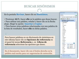 BUSCAR SINÓNIMOS

En la pestaña Revisar, hacer clic en Sinónimos.

Presionar ALT y hacer clic en la palabra que desea buscar.
Para utilizar una palabra, señalar y hacer clic en la flecha
abajo. Elegir la opción Insertar o Copiar.
Para buscar otras palabras relacionadas con una palabra de
la lista de resultados, hacer clic en dicha palabra.



Para buscar palabras en un diccionario de sinónimos en
otro idioma hacer clic en Opciones de referencia en
el panel de tareas Referencia y, en Libros de
referencia seleccione las opciones que desee.


En el documento, hacer clic con el botón derecho en la
palabra mal escrita para ver sugerencias de corrección.
 