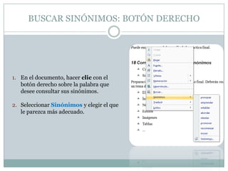 BUSCAR SINÓNIMOS: BOTÓN DERECHO




1. En el documento, hacer clic con el
   botón derecho sobre la palabra que
   desee consultar sus sinónimos.

2. Seleccionar Sinónimos y elegir el que
   le parezca más adecuado.
 