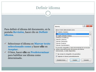 Definir idioma




Para definir el idioma del documento, en la
pestaña Revisión, hacer clic en Definir
idioma.


 Seleccionar el idioma en Marcar texto
  seleccionado como y hacer clic en
  Aceptar.
 O bien, hacer clic en Predeterminar
  para habilitar ese idioma como
  determinado.
 