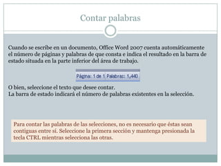 Contar palabras


Cuando se escribe en un documento, Office Word 2007 cuenta automáticamente
el número de páginas y palabras de que consta e indica el resultado en la barra de
estado situada en la parte inferior del área de trabajo.



O bien, seleccione el texto que desee contar.
La barra de estado indicará el número de palabras existentes en la selección.




  Para contar las palabras de las selecciones, no es necesario que éstas sean
  contiguas entre sí. Seleccione la primera sección y mantenga presionada la
  tecla CTRL mientras selecciona las otras.
 