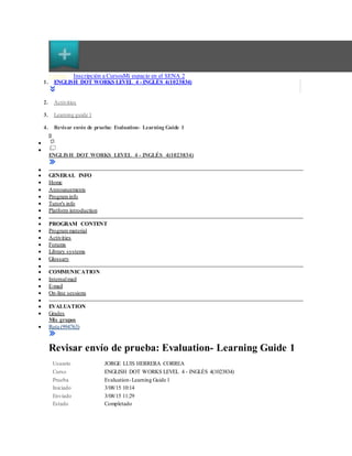 CursosFi cha 1de3( fichaact iva) Inscripción a CursosMi espacio en el SENA 2
1. ENGLISH DOT WORKS LEVEL 4 - INGLÉS 4(1023834)
2. Activities
3. Learning guide 1
4. Revisar envío de prueba: Evaluation- Learning Guide 1


ENGLISH DOT WORKS LEVEL 4 - INGLÉS 4(1023834)

 GENERAL INFO
 Home
 Announcements
 Program info
 Tutor's info
 Platform introduction

 PROGRAM CONTENT
 Program material
 Activities
 Forums
 Library systems
 Glossary

 COMMUNICATION
 Internalmail
 E-mail
 On-line sessions

 EVALUATION
 Grades
Mis grupos
 Ruta (994763)
Revisar envío de prueba: Evaluation- Learning Guide 1
Usuario JORGE LUIS HERRERA CORREA
Curso ENGLISH DOT WORKS LEVEL 4 - INGLÉS 4(1023834)
Prueba Evaluation-Learning Guide 1
Iniciado 3/08/15 10:14
Enviado 3/08/15 11:29
Estado Completado
 