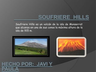                 SOUFRIERE  HILLSSoufriere Hills es un volcán de la isla de Monserrat que alcanza en una de sus conos la máxima altura de la isla de 915 m.Hecho por:  Javi y paula