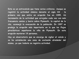 Este es un estrovolcán que tiene varios cráteres. Aunque se registró la actividad sísmica durante el siglo XX , la primera vez que entro en erupción fue en 1995. Un incremento de la actividad que arrojaba cada vez con más frecuencia ceniza y barro sobre Plymouth, la capital de la isla, aconsejó la evacuación de la población. En 1997 se produjo la erupción más importante en la que los flujos piroclásticos sepultaron la villa de Plymouth. En esta erupción murieron 19 personas.Hay un observatorio que se encarga de vigilar el volcán y se ha establecido una zona de exclusión alrededor del mismo, ya que todavía se registra actividad.