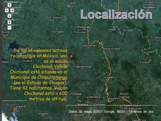 LocalizaciónDe los 14 volcanes activos reconocidos en México, uno es el volcán Chichonal Volcán Chichonal está situado en el Municipio de Chapultenango (en el Estado de Chiapas). Tiene 42 habitantes. Volcán Chichonal está a 600 metros de altitud.