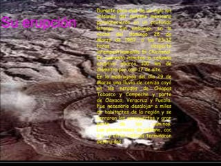 Durante poco más de un siglo los volcanes del sureste mexicano permanecieron en un profundo letargo. Sin embargo, en la noche del domingo 28 de Marzo de 1982, a las 23:32 horas, despertó intempestivamente El Chichonal. En cuarenta minutos la columna eruptiva abarcó 100 km de diámetro por casi 17 de alto.En la madrugada del día 29 de Marzo una lluvia de ceniza cayó en los estados de Chiapas Tabasco y Compeche y parte de Oaxaca, Veracruz y Puebla. Fue necesario desalojar a miles de habitantes de la región y se cerraron los aeropuertos y gran parte de los caminos. Las plantaciones de plátano, caca o,  y otros cultivos terminaron destruidas.Su erupción