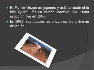 El Monte Unzen es japonés y está situado el la isla Kyushu. Es un volcán inactivo. Su última erupción fue en 1996.En 1991 tras doscientos años inactivo entró en erupción.