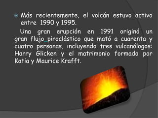 Más recientemente, el volcán estuvo activo entre  1990 y 1995.   Una gran erupción en 1991 originó un gran flujopiroclástico que mató a cuarenta y cuatro personas, incluyendo tres vulcanólogos: Harry Glicken y el matrimonio formado por Katia y Maurice Krafft.