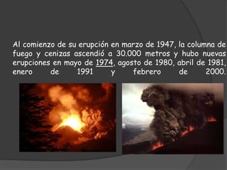 Su primera erupción documentada data del año 1104, cuando arrasó el inhabitado valle de Thjorsardalur y otras zonas tierra adentro. Posteriormente, una de las erupciones más devastadoras se produjo en el año 1300Al comienzo de su erupción en marzo de 1947, la columna de fuego y cenizas ascendió a 30.000 metros y hubo nuevas erupciones en mayo de 1974, agosto de 1980, abril de 1981, enero de 1991 y febrero de 2000. 