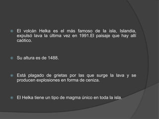 El volcán Helka es el más famoso de la isla, Islandia, expulsó lava la última vez en 1991.El paisaje que hay allí caótico.Su altura es de 1488.Está plagado de grietas por las que surge la lava y se producen explosiones en forma de ceniza.El Helka tiene un tipo de magma único en toda la isla.