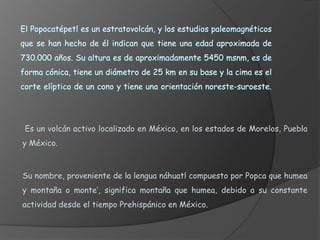 Es un volcán muy activo, que  ha permanecido en erupción casi constantemente. No es raro que permanezca activo durante años o decenios. La última erupción se inició en 1983 y persiste en 2008.popocatépetlMario Ezquerroy Judith Mangado 