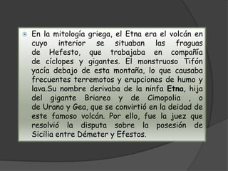 Es un activo en la costa este de Sicilia, entre las provincias de Mesina y Catania. Tiene alrededor de 3.322 metros de altura, aunque ésta varía debido a las constantes erupciones. La montaña es hoy en día 21,6 metros menor que en 1865. Es el volcán activo con mayor altura de la placa Euroasiática, el segundo en referencia a la Europa política después del Teide y la montaña más alta de Italia al sur de los Alpes. 