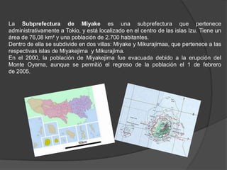 La Subprefectura de Miyake es una subprefectura que pertenece administrativamente a Tokio, y está localizado en el centro de las islas Izu. Tiene un área de 76,08 km² y una población de 2.700 habitantes.Dentro de ella se subdivide en dos villas: Miyake y Mikurajimaa, que pertenece a las respectivas islas de Miyakejima  y Mikurajima.En el 2000, la población de Miyakejima fue evacuada debido a la erupción del Monte Oyama, aunque se permitió el regreso de la población el 1 de febrero de 2005.