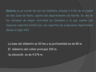 Galeras es un volcán del sur de Colombia, situado a 9 km de la ciudad de San Juan de Pasto, capital del departamento de Nariño. Es uno de los volcanes de mayor actividad en Colombia y el que cuenta con mayores reportes históricos, con reportes de erupciones importantes desde el siglo XVI.La base del diámetro es 20 km y su profundidad es de 80 m.El  diámetro del cráter principal 320 m.Su elevación  es de 4.276 m.