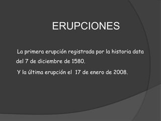 	         ERUPCIONES      La primera erupción registrada por la historia data del 7 de diciembre de 1580.     Y la última erupción el  17 de enero de 2008.