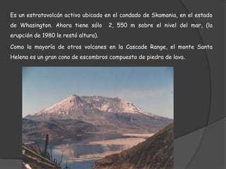 Es un estratovolcán activo ubicado en el condado de Skamania, en el estado de Whasington. Ahora tiene sólo  2, 550 m sobre el nivel del mar, (la erupción de 1980 le restó altura).Como la mayoría de otros volcanes en la CascadeRange, el monte Santa Helena es un gran cono de escombros compuesto de piedra de lava.