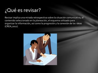 ¿Qué es revisar? 
Revisar implica una mirada retrospectiva sobre la situación comunicativa, el 
contenido seleccionado en la planeación, el esquema utilizado para 
organizar la información, así como la progresión y la conexión de las ideas 
(CREA,2012) 
 