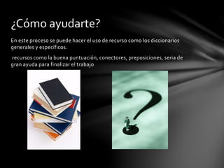 ¿Cómo ayudarte? 
En este proceso se puede hacer el uso de recurso como los diccionarios 
generales y específicos. 
recursos como la buena puntuación, conectores, preposiciones, seria de 
gran ayuda para finalizar el trabajo 
