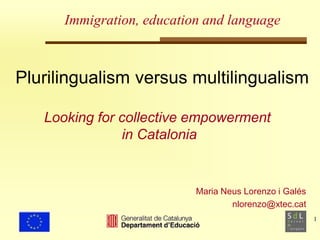 1 
Immigration, education and language 
Plurilingualism versus multilingualism 
Looking for collective empowerment 
Maria Neus Lorenzo i Galés 
nlorenzo@xtec.cat 
in Catalonia 
 
