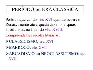 Período que vai do séc. XVI quando ocorre o
Renascimento até a queda das monarquias
absolutistas no final do séc. XVIII.
Compreende três escolas literárias:
CLASSICISMO: séc. XVI
BARROCO: séc. XVII
ARCADISMO ou NEOCLASSICISMO: séc.
XVIII
PERÍODO ou ERA CLÁSSICA
 