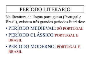 Na literatura de língua portuguesa (Portugal e
Brasil), existem três grandes períodos literários:
• PERÍODO MEDIEVAL: SÓ PORTUGAL
• PERÍODO CLÁSSICO:PORTUGAL E
BRASIL
• PERÍODO MODERNO: PORTUGAL E
BRASIL
PERÍODO LITERÁRIO
 