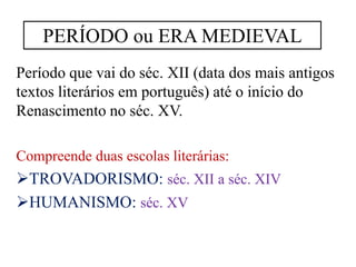 Período que vai do séc. XII (data dos mais antigos
textos literários em português) até o início do
Renascimento no séc. XV.
Compreende duas escolas literárias:
TROVADORISMO: séc. XII a séc. XIV
HUMANISMO: séc. XV
PERÍODO ou ERA MEDIEVAL
 