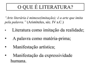 “Arte literária é mimese(imitação); é a arte que imita
pela palavra.” (Aristóteles, séc. IV a.C.)
• Literatura como imitação da realidade;
• A palavra como matéria-prima;
• Manifestação artística;
• Manifestação da expressividade
humana.
O QUE É LITERATURA?
 