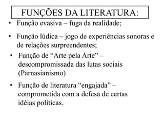 • Função evasiva – fuga da realidade;
• Função lúdica – jogo de experiências sonoras e
de relações surpreendentes;
• Função de literatura “engajada” –
comprometida com a defesa de certas
idéias políticas.
• Função de “Arte pela Arte” –
descompromissada das lutas sociais
(Parnasianismo)
FUNÇÕES DA LITERATURA:
 