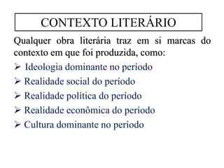 Qualquer obra literária traz em si marcas do
contexto em que foi produzida, como:
 Ideologia dominante no período
 Realidade social do período
 Realidade política do período
 Realidade econômica do período
 Cultura dominante no período
CONTEXTO LITERÁRIO
 