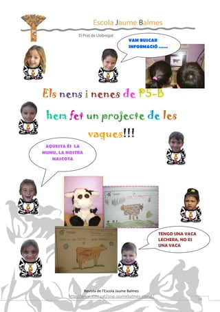 VAM BUSCAR
                                            INFORMACIÓ ……




Els nens i nenes de P5-B

 hem fet un projecte de les
                    vaques!!!
 AQUESTA ÉS LA
MUMU, LA NOSTRA
   MASCOTA




                                                        TENGO UNA VACA
                                                        LECHERA, NO ES
                                                        UNA VACA




                  Revista de l’Escola Jaume Balmes
         http://www.xtec.cat/ceip-jaumebalmes-elprat/
                                                                         14
 