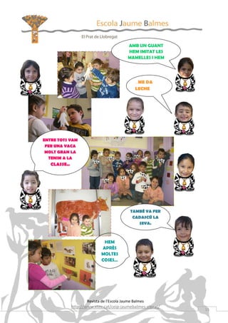 AMB UN GUANT
                                            HEM IMITAT LES
                                            MAMELLES I HEM




                                                …ME DA
                                                LECHE




ENTRE TOTS VAM
 FER UNA VACA
 MOLT GRAN LA
  TENIM A LA
   CLASSE..




                                             TAMBÉ VA FER
                                              CADASCÚ LA
                                                SEVA.



                               HEM
                              APRÈS
                             MOLTES
                             COSES…




                     Revista de l’Escola Jaume Balmes
              http://www.xtec.cat/ceip-jaumebalmes-elprat/
                                                             15
 