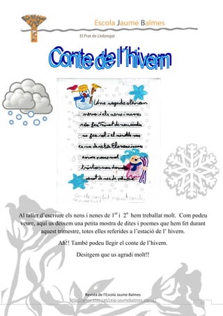 Al taller d’escriure els nens i nenes de 1er i 2n hem treballat molt. Com podeu
veure, aquí us deixem una petita mostra de dites i poemes que hem fet durant
          aquest trimestre, totes elles referides a l’estació de l’ hivern.
                Ah!! També podeu llegir el conte de l’hivern.
                        Desitgem que us agradi molt!!




                            Revista de l’Escola Jaume Balmes
                     http://www.xtec.cat/ceip-jaumebalmes-elprat/
                                                                            17
 