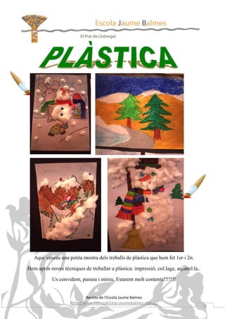 Aquí veureu una petita mostra dels treballs de plàstica que hem fet 1er i 2n.

Hem après noves tècniques de treballar a plàstica: impressió, col.lage, aquarel.la..

           Us convidem, passeu i mireu. Estarem molt contents!!!!!!!


                            Revista de l’Escola Jaume Balmes
                    http://www.xtec.cat/ceip-jaumebalmes-elprat/
                                                                                       18
 