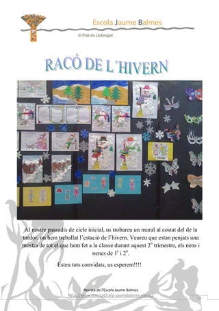 Al nostre passadís de cicle inicial, us trobareu un mural al costat del de la
tardor, on hem treballat l’estació de l’hivern. Veureu que estan penjats una
mostra de tot el que hem fet a la classe durant aquest 2n trimestre, els nens i
                               nenes de 1r i 2n.
               Esteu tots convidats, us esperem!!!!



                           Revista de l’Escola Jaume Balmes
                    http://www.xtec.cat/ceip-jaumebalmes-elprat/
                                                                             19
 