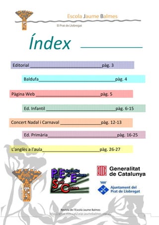 Índex
Editorial ______________________________pàg. 3

     Baldufa________________________________pàg. 4


Pàgina Web ___________________________pàg. 5


      Ed. Infantil _____________________________pàg. 6-15

Concert Nadal i Carnaval _________________pàg. 12-13

      Ed. Primària_____________________________pàg. 16-25


L’anglès a l’aula________________________pàg. 26-27




                         Revista de l’Escola Jaume Balmes
                  http://www.xtec.cat/ceip-jaumebalmes-elprat/
                                                                 2
 