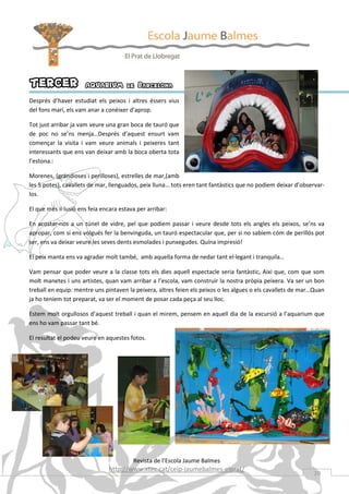 TERCER                AQUARIUM de Barcelona
Després d’haver estudiat els peixos i altres éssers vius
del fons marí, els vam anar a conèixer d’aprop.

Tot just arribar ja vam veure una gran boca de tauró que
de poc no se’ns menja…Després d’aquest ensurt vam
començar la visita i vam veure animals i peixeres tant
interessants que ens van deixar amb la boca oberta tota
l’estona.:

Morenes, (grandioses i perilloses), estrelles de mar,(amb
les 5 potes), cavallets de mar, llenguados, peix lluna… tots eren tant fantàstics que no podiem deixar d’observar-
los.

El que més il·lusió ens feia encara estava per arribar:

En acostar-nos a un túnel de vidre, pel que podiem passar i veure desde tots els angles els peixos, se’ns va
apropar, com si ens volgués fer la benvinguda, un tauró espectacular que, per si no sabíem cóm de perillós pot
ser, ens va deixar veure les seves dents esmolades i punxegudes. Quína impresió!

El peix manta ens va agradar molt també, amb aquella forma de nedar tant el·legant i tranquila…

Vam pensar que poder veure a la classe tots els dies aquell espectacle seria fantàstic, Aixi que, com que som
molt manetes i uns artistes, quan vam arribar a l’escola, vam construir la nostra pròpia peixera. Va ser un bon
treball en equip: mentre uns pintaven la peixera, altres feien els peixos o les algues o els cavallets de mar…Quan
ja ho teníem tot preparat, va ser el moment de posar cada peça al seu lloc.

Estem molt orgullosos d’aquest treball i quan el mirem, pensem en aquell dia de la excursió a l’aquarium que
ens ho vam passar tant bé.

El resultat el podeu veure en aquestes fotos.




                                         Revista de l’Escola Jaume Balmes
                               http://www.xtec.cat/ceip-jaumebalmes-elprat/
                                                                                                             20
 