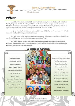 QUArt
        Aquest 2on trimestre hem treballat de valent fent moltes coses, hem après les taules de multiplicar,
hem llegit alguns contes tots els matins, també hem fet algunes excursions com per exemple la visita a
l’Aquàrium de Barcelona on varem poder veure diferents especies d’animals marins, però el que més ens va
agradar van ser els taurons, animals que desprès a la classe de medi hem estudiat.

       En aquest trimestre hem fet tres concursos de dibuixos per tal de decorar el nostre calendari, així cada
mes tenim un dibuix diferent que anima la nostra aula.

       Com cada any ha arribat la primavera a la nostra escola, per això els alumnes de 4rt hem decidit fer un
mural per tal d’expressar la nostra alegria per aquesta estació de l’any.

       Com podeu observar el mural amb la diversitat de colors mostra el que nosaltres entenem per la
primavera, una explosió de colors y sentiments alegres. A més de fer el mural també hem treballat diversos
poemes, el que més ens ha agradat és aquest:


                                      Ja torna la Primavera


       Ja és la primavera,                                                       Les orenetes que havien marxat

      les flors han crescut                                                           per fi s’han presentat.

      i canten els puputs.                                                             Els conills, els ocells,

    Aquell fred de l’hivern,                                                          i tots aquest animalets

    que quasi no recordem,                                                                  s’han llevat

     ha fet verdes les flors                                                         i desprès de molt dormir

        que ara veiem.                                                               s’han quedat estabornits.

 Mira aquell blanc tant intens,                                                      El color trist de l’hivern,

sembla fet de la neu de l’hivern.                                                    s’ha tronat viu, somrient.

 Però ara l’hivern se n’ha anat                                                      Groc de sol; blau de mar,

   i la primavera ha arribat!                                                             vermell rosat.

                                                                                    La primavera ja ha arribat!




                                         Revista de l’Escola Jaume Balmes
                                  http://www.xtec.cat/ceip-jaumebalmes-elprat/
                                                                                                                  21
 