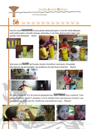 5è        5è 5è 5è 5è 5è 5è 5è 5è 5è 5è 5è 5è

Van fer unes maraques, la vam pintar amb color groc i li van fer molts dibuixos
amb molts colors: vermell, taronja, verd, blau, li van ficar dintre arròs i taps i van
quedar molt boniques. Karen




Vam anar a la ràdio de l’escola, teniem microfons i auriculars. Em grabat
descripcions de personatges i els profesors ens han ficat a Internet. Daniel




Els nens i nenes de 5è y 6è estàvem preparant una batucada per a carnaval. Vam
assajar al gimnàs durant 3 setmanes i a la fi, arribat el dia vam tocar per el carrer i ens
ho vam passar d’allò mes bé. També ens vam pintar les cares. Manuel




                              Revista de l’Escola Jaume Balmes
                       http://www.xtec.cat/ceip-jaumebalmes-elprat/
                                                                                         22
 