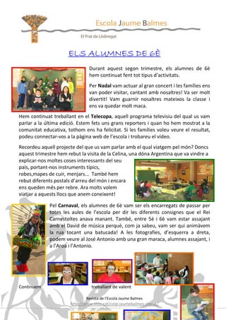 ELS ALUMNES DE 6È
                                Durant aquest segon trimestre, els alumnes de 6è
                                hem continuat fent tot tipus d’activitats.
                                Per Nadal vam actuar al gran concert i les famílies ens
                                van poder visitar, cantant amb nosaltres! Va ser molt
                                divertit! Vam guarnir nosaltres mateixos la classe i
                                ens va quedar molt maca.
Hem continuat treballant en el Telecopa, aquell programa televisiu del qual us vam
parlar a la última edició. Estem fets uns grans reporters i quan ho hem mostrat a la
comunitat educativa, tothom ens ha felicitat. Si les famílies voleu veure el resultat,
podeu connectar-vos a la pàgina web de l’escola i trobareu el vídeo.
Recordeu aquell projecte del que us vam parlar amb el qual viatgem pel món? Doncs
aquest trimestre hem rebut la visita de la Celina, una dóna Argentina que va vindre a
explicar-nos moltes coses interessants del seu
país, portant-nos instruments típics,
robes,mapes de cuir, menjars... També hem
rebut diferents postals d’arreu del món i encara
ens queden més per rebre. Ara molts volem
viatjar a aquests llocs que anem coneixent!

             Pel Carnaval, els alumnes de 6è vam ser els encarregats de passar per
             totes les aules de l’escola per dir les diferents consignes que el Rei
             Carnestoltes anava manant. També, entre 5è i 6è vam estar assajant
             amb el David de música perquè, com ja sabeu, vam ser qui animàvem
             la rua tocant una batucada! A les fotografies, d’esquerra a dreta,
             podem veure al José Antonio amb una gran maraca, alumnes assajant, i
             a l’Aroa i l’Antonio.




Continuem                        treballant de valent

                              Revista de l’Escola Jaume Balmes
                       http://www.xtec.cat/ceip-jaumebalmes-elprat/
                                                                                   24
 