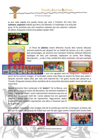 ja que cada vegada ens queda menys per anar a l’institut. Per tant, fem
exàmens, exposem treballs que fem a les llibretes i a l’ordinador a la resta del
grup. Hi ha activitats que som nosaltres mateixos qui ens valorem i valorem
als altres, d’aquesta manera ens podem ajudar molt.




                        A l’hora de plàstica creem diferents murals dels nostres dibuixos
                     animats preferits per després fer un treball de lectura, és a dir, a partir
                     dels personatges, els alumnes ens inventem històries utilitzant diferents
                     tipologies de text, per exemple, expliquem un conte, fem diàlegs,
                     descripcions... a més a més, també fem altres activitats, com per exemple
                     fang!




                                          I com ens agraden tant les fotografies! Treballem a
partir de les nostres imatges. A l’ordinador creem unes fitxes on posem les fotos que volem i
després escrivim sobre elles, per més tard imprimir-ho i fer grans murals per penjar-los a
l’escola. D’aquesta manera altres membres de la comunitat educativa poden veure tot allò que
anem fent.

Aquest trimestre hem començat a fer teatre!!! Ve la Blanca, una
actriu de l’institut de teatre de Barcelona. De moment treballem a
l’aula, movem les taules i anem representant situacions que ens va
dient. Ens ho passem molt bé i sense adonar-nos ens aprenem
poemes i textos que s’han de representar. Segurament, abans
d’acabar el curs, podrem representar una obra a l’escenari que hi
ha al gimnàs!
I per acabar, mostrarem unes imatges més de la sortida que vam fer a l’aeroport, al teatre, del
dia que va nevar i de l’equip de futbol que vam fer per jugar contra l’escola Sant Cosme Sant
Damià.




                                  Revista de l’Escola Jaume Balmes
                          http://www.xtec.cat/ceip-jaumebalmes-elprat/
                                                                                            25
 